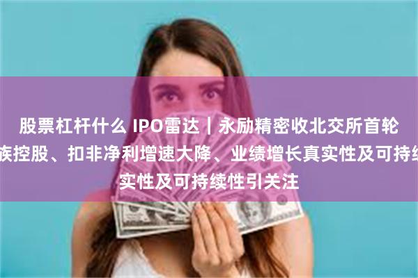 股票杠杆什么 IPO雷达｜永励精密收北交所首轮问询函 家族控股、扣非净利增速大降、业绩增长真实性及可持续性引关注