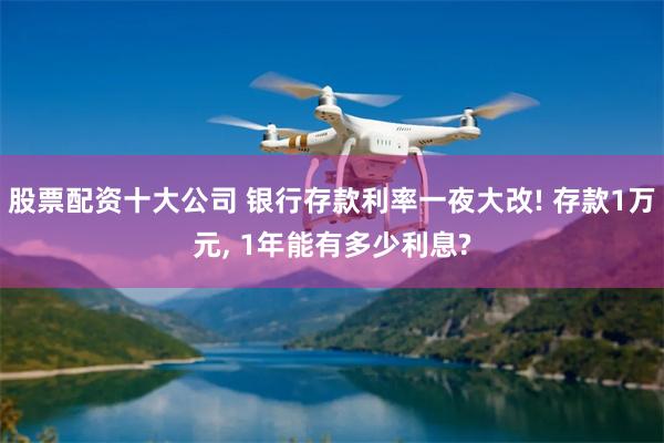 股票配资十大公司 银行存款利率一夜大改! 存款1万元, 1年能有多少利息?